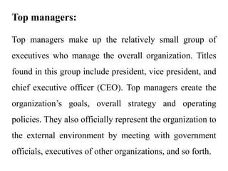 Top managers:
Top managers make up the relatively small group of
executives who manage the overall organization. Titles
found in this group include president, vice president, and
chief executive officer (CEO). Top managers create the
organization’s goals, overall strategy and operating
policies. They also officially represent the organization to
the external environment by meeting with government
officials, executives of other organizations, and so forth.
 
