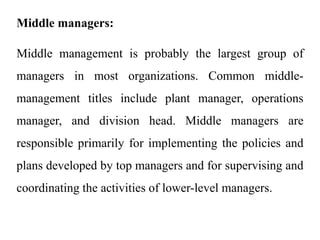 Middle managers:
Middle management is probably the largest group of
managers in most organizations. Common middle-
management titles include plant manager, operations
manager, and division head. Middle managers are
responsible primarily for implementing the policies and
plans developed by top managers and for supervising and
coordinating the activities of lower-level managers.
 
