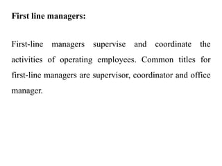 First line managers:
First-line managers supervise and coordinate the
activities of operating employees. Common titles for
first-line managers are supervisor, coordinator and office
manager.
 