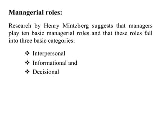 Managerial roles:
Research by Henry Mintzberg suggests that managers
play ten basic managerial roles and that these roles fall
into three basic categories:
 Interpersonal
 Informational and
 Decisional
 