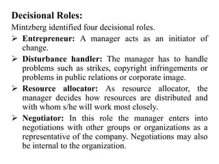 Decisional Roles:
Mintzberg identified four decisional roles.
 Entrepreneur: A manager acts as an initiator of
change.
 Disturbance handler: The manager has to handle
problems such as strikes, copyright infringements or
problems in public relations or corporate image.
 Resource allocator: As resource allocator, the
manager decides how resources are distributed and
with whom s/he will work most closely.
 Negotiator: In this role the manager enters into
negotiations with other groups or organizations as a
representative of the company. Negotiations may also
be internal to the organization.
 