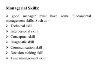 Managerial Skills:
A good manager must have some fundamental
management skills. Such as –
 Technical skill
 Interpersonal skill
 Conceptual skill
 Diagnostic skill
 Communication skill
 Decision making skill
 Time management skill
 