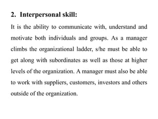 2. Interpersonal skill:
It is the ability to communicate with, understand and
motivate both individuals and groups. As a manager
climbs the organizational ladder, s/he must be able to
get along with subordinates as well as those at higher
levels of the organization. A manager must also be able
to work with suppliers, customers, investors and others
outside of the organization.
 