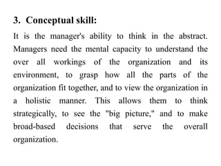 3. Conceptual skill:
It is the manager's ability to think in the abstract.
Managers need the mental capacity to understand the
over all workings of the organization and its
environment, to grasp how all the parts of the
organization fit together, and to view the organization in
a holistic manner. This allows them to think
strategically, to see the "big picture," and to make
broad-based decisions that serve the overall
organization.
 
