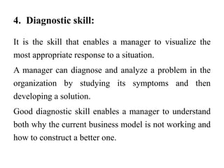 4. Diagnostic skill:
It is the skill that enables a manager to visualize the
most appropriate response to a situation.
A manager can diagnose and analyze a problem in the
organization by studying its symptoms and then
developing a solution.
Good diagnostic skill enables a manager to understand
both why the current business model is not working and
how to construct a better one.
 