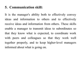 5. Communication skill:
It is the manager's ability both to effectively convey
ideas and information to others and to effectively
receive ideas and information from others. These skills
enable a manager to transmit ideas to subordinates so
that they know what is expected, to coordinate work
with peers and colleagues so that they work well
together properly, and to keep higher-level managers
informed about what is going on.
 