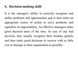 6. Decision-making skill:
It is the manager's ability to correctly recognize and
define problems and opportunities and to then select an
appropriate course of action to solve problems and
capitalize on opportunities. An effective managers make
good decision most of the time. In case of any bad
decision, they usually recognize their mistake quickly
and then make good decisions to recover with as little
cost or damage to their organization as possible.
 