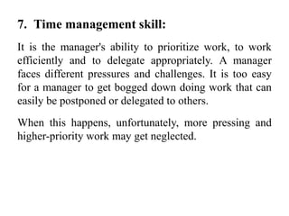 7. Time management skill:
It is the manager's ability to prioritize work, to work
efficiently and to delegate appropriately. A manager
faces different pressures and challenges. It is too easy
for a manager to get bogged down doing work that can
easily be postponed or delegated to others.
When this happens, unfortunately, more pressing and
higher-priority work may get neglected.
 