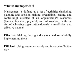 What is management?
Management is defined as a set of activities (including
planning and decision making, organizing, leading, and
controlling) directed at an organization‘s resources
(human, financial, physical, and information), with the
aim of achieving organizational goals in an efficient and
effective manner.
Effective: Making the right decisions and successfully
implementing them
Efficient: Using resources wisely and in a cost-effective
way
 