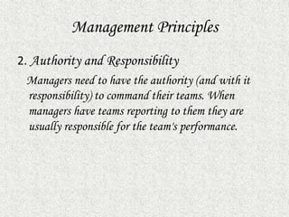 Management Principles
2. Authority and Responsibility
Managers need to have the authority (and with it
responsibility) to command their teams. When
managers have teams reporting to them they are
usually responsible for the team's performance.
 