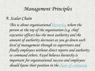 Management Principles
9. Scalar Chain
This is about organisational hierarchy, where the
person at the top of the organisation (e.g. chief
executive officer) has the most authority and the
amount of authority decreases as you go down each
level of management through to supervisors and
finally employees without direct reports and authority
to command others. Fayol believes hierarchy is
important for organisational success and employees
should know their position in the chain of command.
 