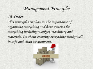 Management Principles
10. Order
This principles emphasises the importance of
organising everything and have systems for
everything including workers, machinery and
materials. Its about ensuring everything works well
in safe and clean environment.
 