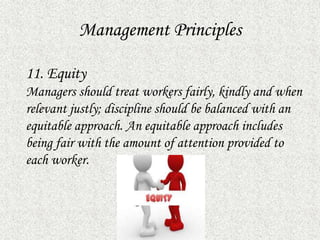Management Principles
11. Equity
Managers should treat workers fairly, kindly and when
relevant justly; discipline should be balanced with an
equitable approach. An equitable approach includes
being fair with the amount of attention provided to
each worker.
 