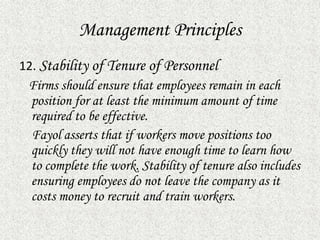 Management Principles
12. Stability of Tenure of Personnel
Firms should ensure that employees remain in each
position for at least the minimum amount of time
required to be effective.
Fayol asserts that if workers move positions too
quickly they will not have enough time to learn how
to complete the work. Stability of tenure also includes
ensuring employees do not leave the company as it
costs money to recruit and train workers.
 