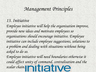 Management Principles
13. Initiative
Employee initiative will help the organisation improve,
provide new ideas and motivate employees so
organisations should encourage initiative. Employee
initiative can include employee suggestions, solutions to
a problem and dealing with situations without being
asked to do so.
Employee initiative will need boundaries otherwise it
could affect unity of command, centralisation and the
scalar chain.
 