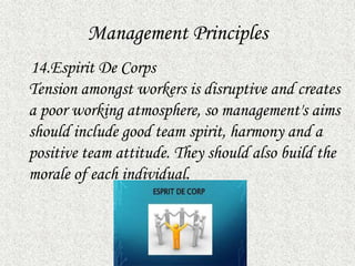 Management Principles
14.Espirit De Corps
Tension amongst workers is disruptive and creates
a poor working atmosphere, so management's aims
should include good team spirit, harmony and a
positive team attitude. They should also build the
morale of each individual.
 