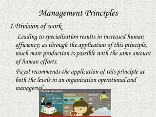 Management Principles
1.Division of work
Leading to specialisation results in increased human
efficiency; as through the application of this principle,
much more production is possible with the same amount
of human efforts.
Fayol recommends the application of this principle at
both the levels in an organisation operational and
managerial.
 