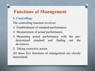 5. Controlling:
The controlling function involves:
O Establishment of standard performance.
O Measurement of actual performance.
O Measuring actual performance with the pre-
determined standard and finding out the
deviations.
O Taking corrective action.
All these five functions of management are closely
interrelated.
 