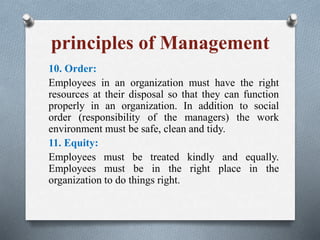 principles of Management
10. Order:
Employees in an organization must have the right
resources at their disposal so that they can function
properly in an organization. In addition to social
order (responsibility of the managers) the work
environment must be safe, clean and tidy.
11. Equity:
Employees must be treated kindly and equally.
Employees must be in the right place in the
organization to do things right.
 