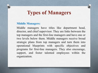 Types of Managers
Middle Managers:
Middle managers have titles like department head,
director, and chief supervisor. They are links between the
top managers and the first-line managers and have one or
two levels below them. Middle managers receive broad
strategic plans from top managers and turn them into
operational blueprints with specific objectives and
programs for first-line managers. They also encourage,
support, and foster talented employees within the
organization.
 