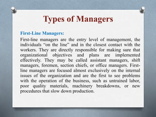 Types of Managers
First-Line Managers:
First-line managers are the entry level of management, the
individuals “on the line” and in the closest contact with the
workers. They are directly responsible for making sure that
organizational objectives and plans are implemented
effectively. They may be called assistant managers, shift
managers, foremen, section chiefs, or office managers. First-
line managers are focused almost exclusively on the internal
issues of the organization and are the first to see problems
with the operation of the business, such as untrained labor,
poor quality materials, machinery breakdowns, or new
procedures that slow down production.
 