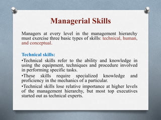 Managerial Skills
Managers at every level in the management hierarchy
must exercise three basic types of skills: technical, human,
and conceptual.
Technical skills:
•Technical skills refer to the ability and knowledge in
using the equipment, techniques and procedure involved
in performing specific tasks.
•These skills require specialized knowledge and
proficiency in the mechanics of a particular.
•Technical skills lose relative importance at higher levels
of the management hierarchy, but most top executives
started out as technical experts.
 