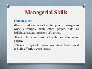 Managerial Skills
Human skills:
•Human skills refer to the ability of a manager to
work effectively with other people both as
individual and as members of a group.
•Human skills are concerned with understanding of
people.
•These are required to win cooperation of others and
to build effective work teams.
 