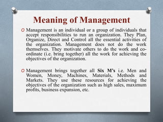 Meaning of Management
O Management is an individual or a group of individuals that
accept responsibilities to run an organization. They Plan,
Organize, Direct and Control all the essential activities of
the organization. Management does not do the work
themselves. They motivate others to do the work and co-
ordinate (i.e. bring together) all the work for achieving the
objectives of the organization.
O Management brings together all Six M’s i.e. Men and
Women, Money, Machines, Materials, Methods and
Markets. They use these resources for achieving the
objectives of the organization such as high sales, maximum
profits, business expansion, etc.
 