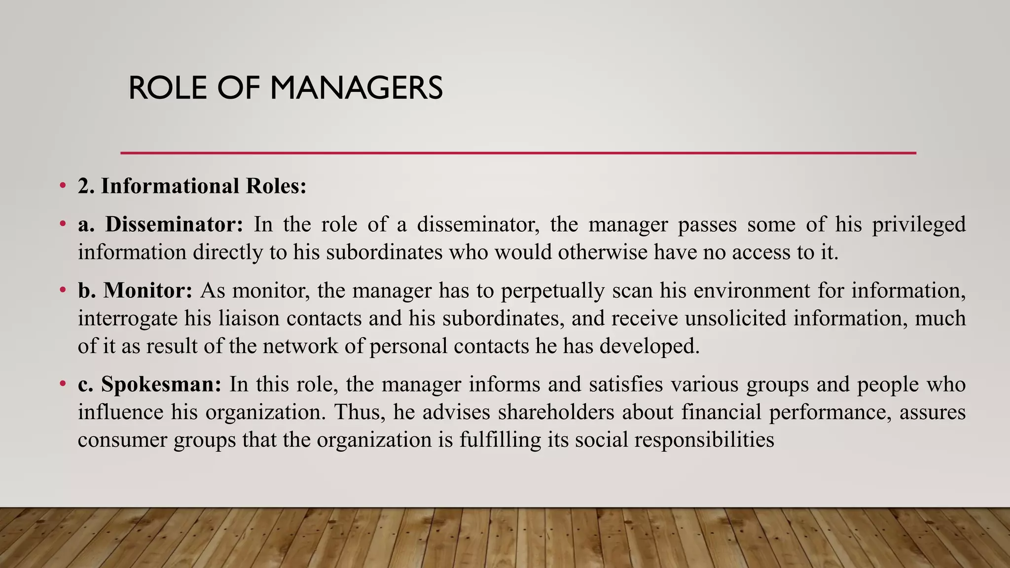 ROLE OF MANAGERS
• 2. Informational Roles:
• a. Disseminator: In the role of a disseminator, the manager passes some of his privileged
information directly to his subordinates who would otherwise have no access to it.
• b. Monitor: As monitor, the manager has to perpetually scan his environment for information,
interrogate his liaison contacts and his subordinates, and receive unsolicited information, much
of it as result of the network of personal contacts he has developed.
• c. Spokesman: In this role, the manager informs and satisfies various groups and people who
influence his organization. Thus, he advises shareholders about financial performance, assures
consumer groups that the organization is fulfilling its social responsibilities
 