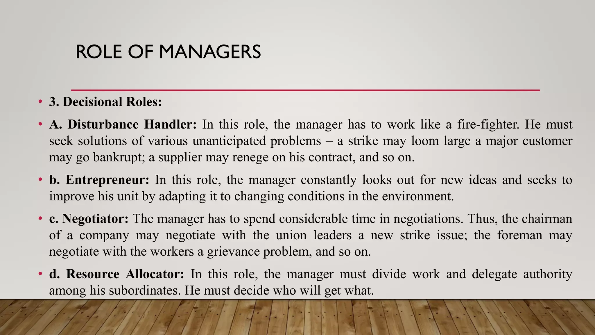 ROLE OF MANAGERS
• 3. Decisional Roles:
• A. Disturbance Handler: In this role, the manager has to work like a fire-fighter. He must
seek solutions of various unanticipated problems – a strike may loom large a major customer
may go bankrupt; a supplier may renege on his contract, and so on.
• b. Entrepreneur: In this role, the manager constantly looks out for new ideas and seeks to
improve his unit by adapting it to changing conditions in the environment.
• c. Negotiator: The manager has to spend considerable time in negotiations. Thus, the chairman
of a company may negotiate with the union leaders a new strike issue; the foreman may
negotiate with the workers a grievance problem, and so on.
• d. Resource Allocator: In this role, the manager must divide work and delegate authority
among his subordinates. He must decide who will get what.
 
