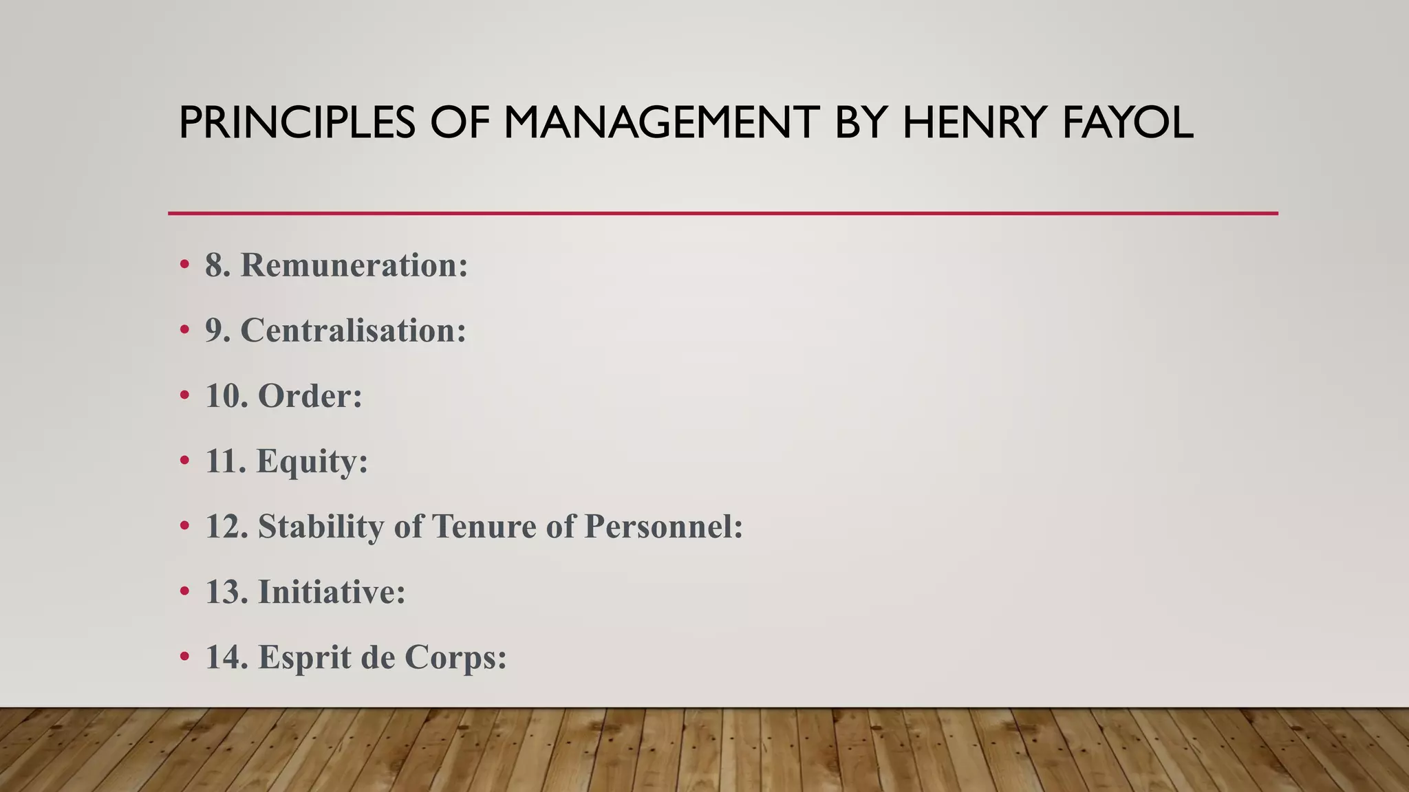PRINCIPLES OF MANAGEMENT BY HENRY FAYOL
• 8. Remuneration:
• 9. Centralisation:
• 10. Order:
• 11. Equity:
• 12. Stability of Tenure of Personnel:
• 13. Initiative:
• 14. Esprit de Corps:
 