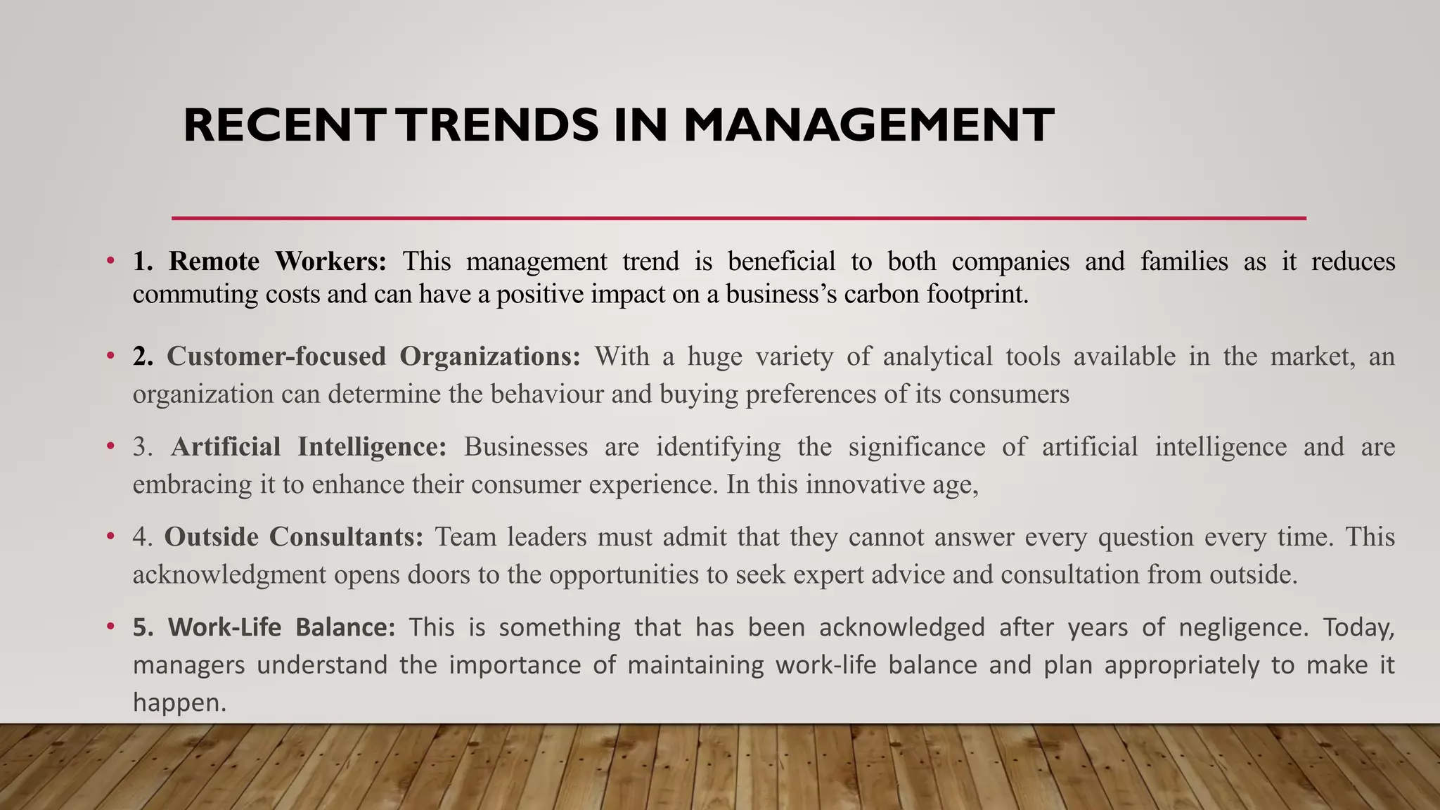 RECENTTRENDS IN MANAGEMENT
• 1. Remote Workers: This management trend is beneficial to both companies and families as it reduces
commuting costs and can have a positive impact on a business’s carbon footprint.
• 2. Customer-focused Organizations: With a huge variety of analytical tools available in the market, an
organization can determine the behaviour and buying preferences of its consumers
• 3. Artificial Intelligence: Businesses are identifying the significance of artificial intelligence and are
embracing it to enhance their consumer experience. In this innovative age,
• 4. Outside Consultants: Team leaders must admit that they cannot answer every question every time. This
acknowledgment opens doors to the opportunities to seek expert advice and consultation from outside.
• 5. Work-Life Balance: This is something that has been acknowledged after years of negligence. Today,
managers understand the importance of maintaining work-life balance and plan appropriately to make it
happen.
 