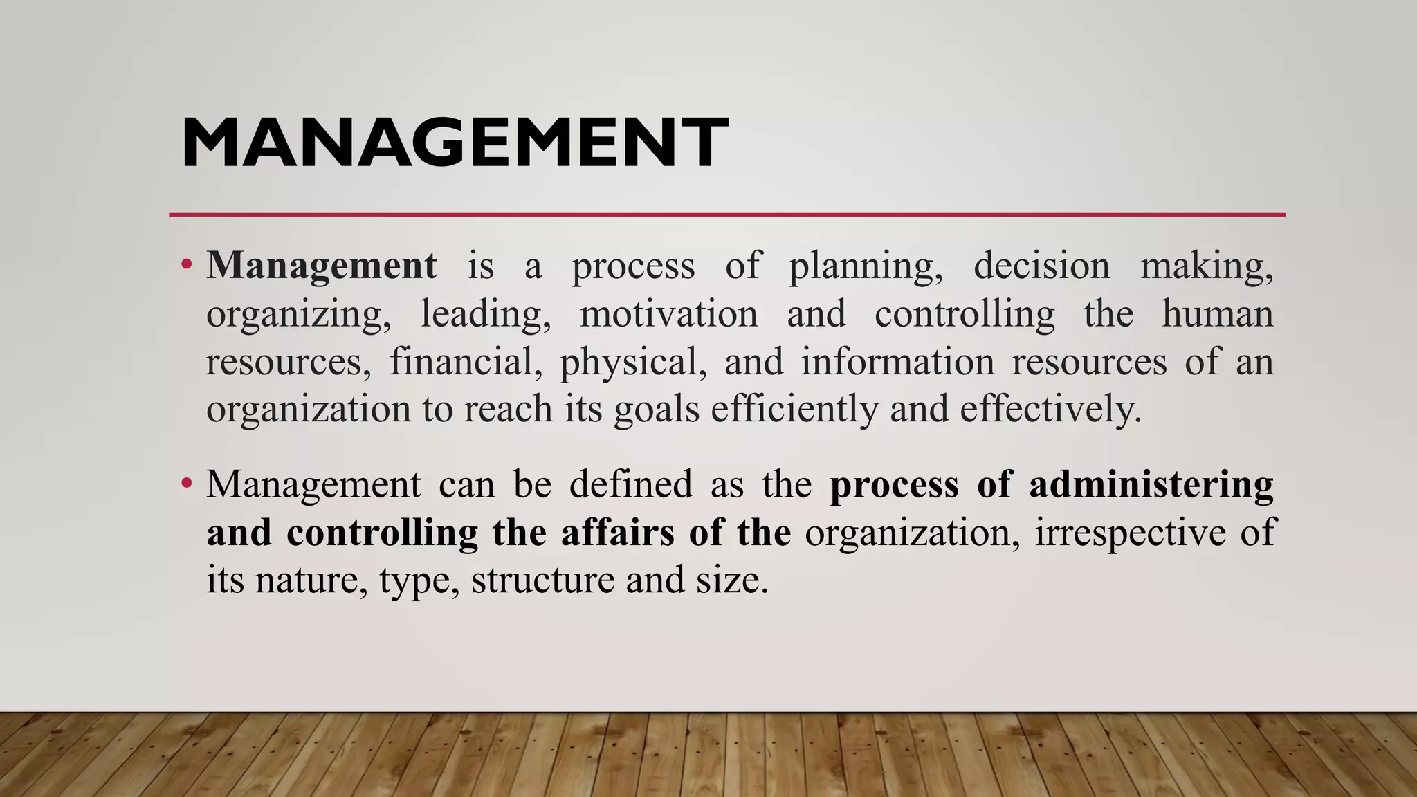 MANAGEMENT
• Management is a process of planning, decision making,
organizing, leading, motivation and controlling the human
resources, financial, physical, and information resources of an
organization to reach its goals efficiently and effectively.
• Management can be defined as the process of administering
and controlling the affairs of the organization, irrespective of
its nature, type, structure and size.
 