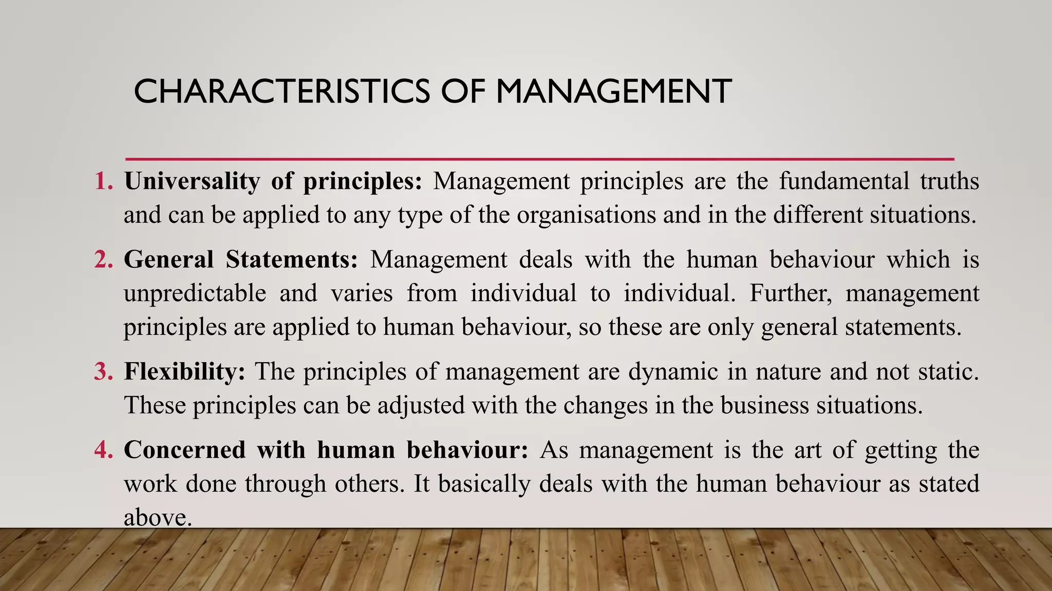 CHARACTERISTICS OF MANAGEMENT
1. Universality of principles: Management principles are the fundamental truths
and can be applied to any type of the organisations and in the different situations.
2. General Statements: Management deals with the human behaviour which is
unpredictable and varies from individual to individual. Further, management
principles are applied to human behaviour, so these are only general statements.
3. Flexibility: The principles of management are dynamic in nature and not static.
These principles can be adjusted with the changes in the business situations.
4. Concerned with human behaviour: As management is the art of getting the
work done through others. It basically deals with the human behaviour as stated
above.
 