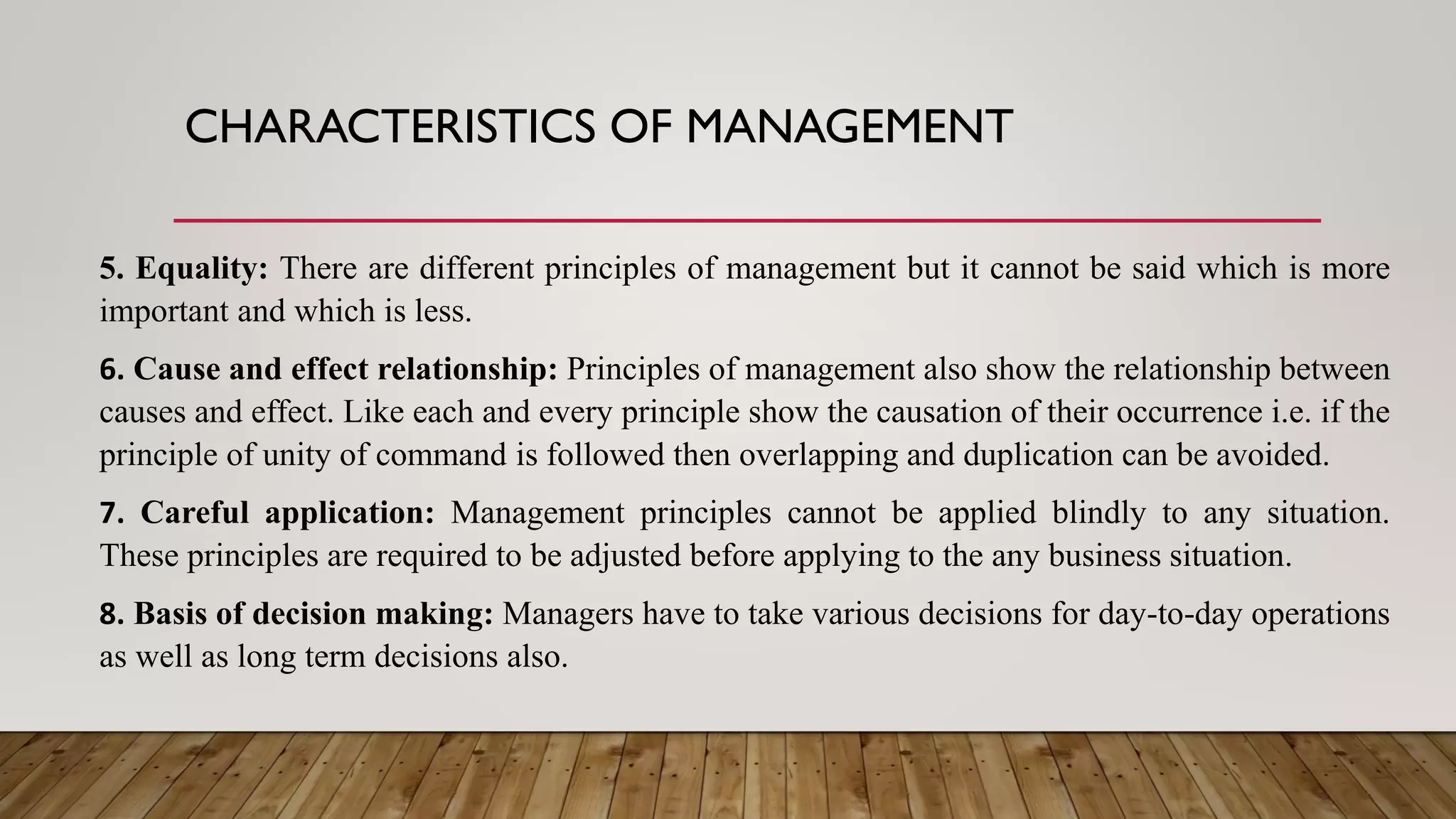 CHARACTERISTICS OF MANAGEMENT
5. Equality: There are different principles of management but it cannot be said which is more
important and which is less.
6. Cause and effect relationship: Principles of management also show the relationship between
causes and effect. Like each and every principle show the causation of their occurrence i.e. if the
principle of unity of command is followed then overlapping and duplication can be avoided.
7. Careful application: Management principles cannot be applied blindly to any situation.
These principles are required to be adjusted before applying to the any business situation.
8. Basis of decision making: Managers have to take various decisions for day-to-day operations
as well as long term decisions also.
 