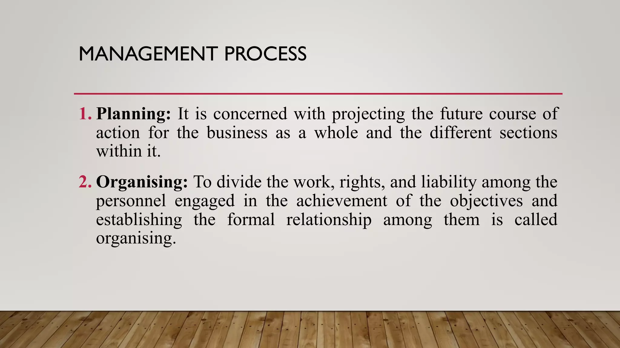 MANAGEMENT PROCESS
1. Planning: It is concerned with projecting the future course of
action for the business as a whole and the different sections
within it.
2. Organising: To divide the work, rights, and liability among the
personnel engaged in the achievement of the objectives and
establishing the formal relationship among them is called
organising.
 