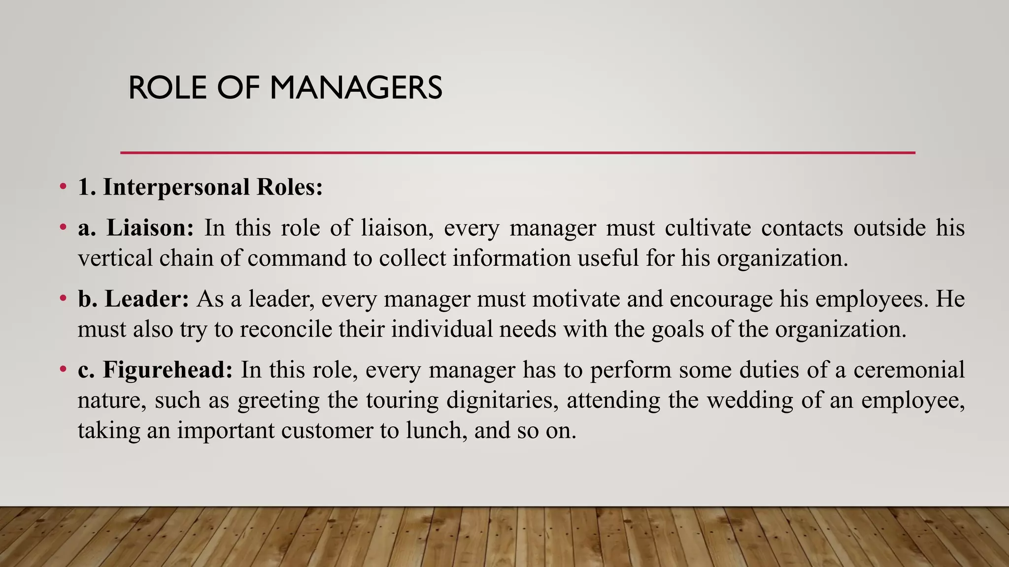 ROLE OF MANAGERS
• 1. Interpersonal Roles:
• a. Liaison: In this role of liaison, every manager must cultivate contacts outside his
vertical chain of command to collect information useful for his organization.
• b. Leader: As a leader, every manager must motivate and encourage his employees. He
must also try to reconcile their individual needs with the goals of the organization.
• c. Figurehead: In this role, every manager has to perform some duties of a ceremonial
nature, such as greeting the touring dignitaries, attending the wedding of an employee,
taking an important customer to lunch, and so on.
 