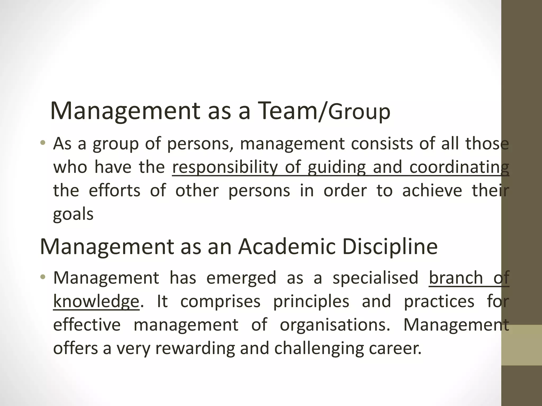 Management as a Team/Group
• As a group of persons, management consists of all those
who have the responsibility of guiding and coordinating
the efforts of other persons in order to achieve their
goals
Management as an Academic Discipline
• Management has emerged as a specialised branch of
knowledge. It comprises principles and practices for
effective management of organisations. Management
offers a very rewarding and challenging career.
 