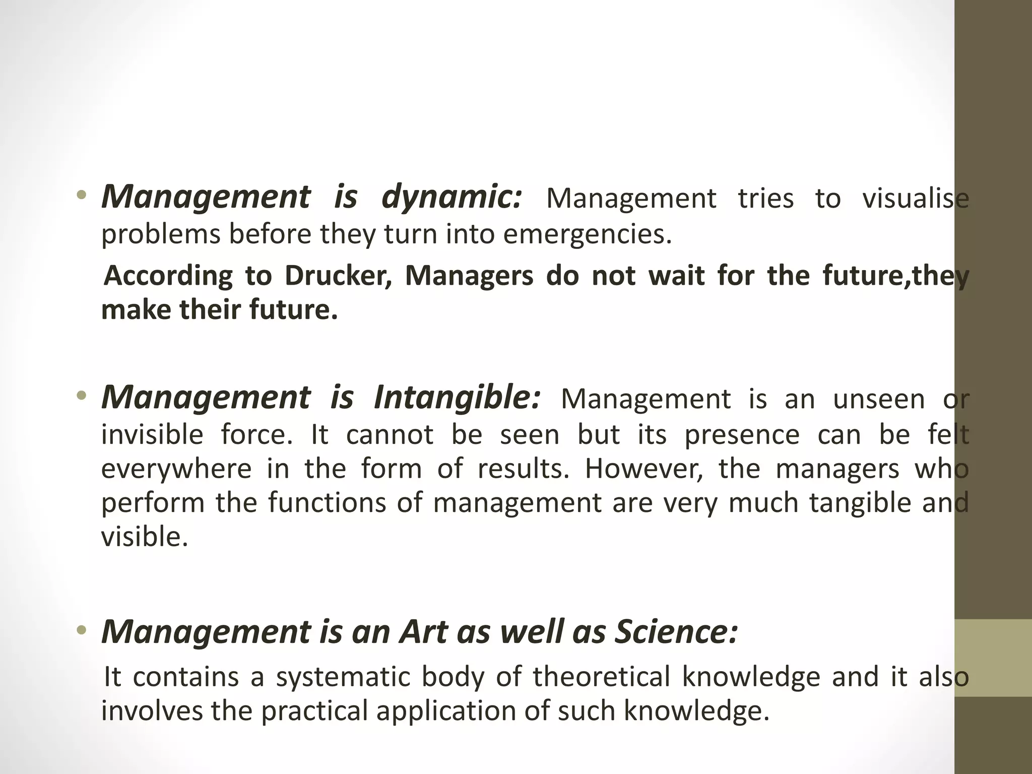 • Management is dynamic: Management tries to visualise
problems before they turn into emergencies.
According to Drucker, Managers do not wait for the future,they
make their future.
• Management is Intangible: Management is an unseen or
invisible force. It cannot be seen but its presence can be felt
everywhere in the form of results. However, the managers who
perform the functions of management are very much tangible and
visible.
• Management is an Art as well as Science:
It contains a systematic body of theoretical knowledge and it also
involves the practical application of such knowledge.
 