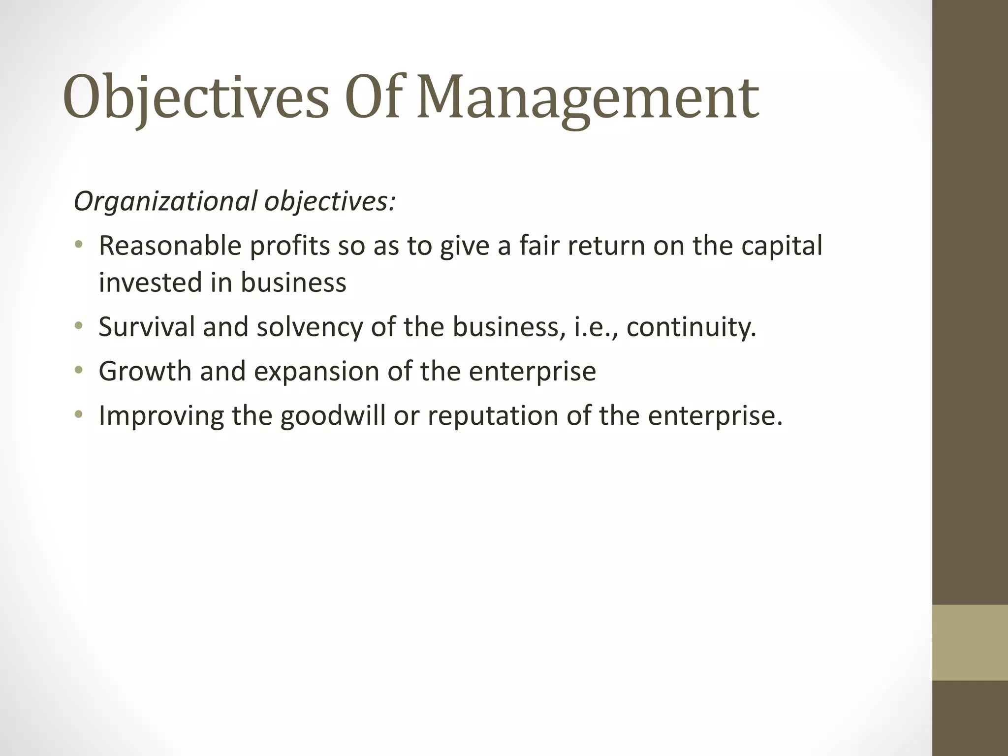 Objectives Of Management
Organizational objectives:
• Reasonable profits so as to give a fair return on the capital
invested in business
• Survival and solvency of the business, i.e., continuity.
• Growth and expansion of the enterprise
• Improving the goodwill or reputation of the enterprise.
 
