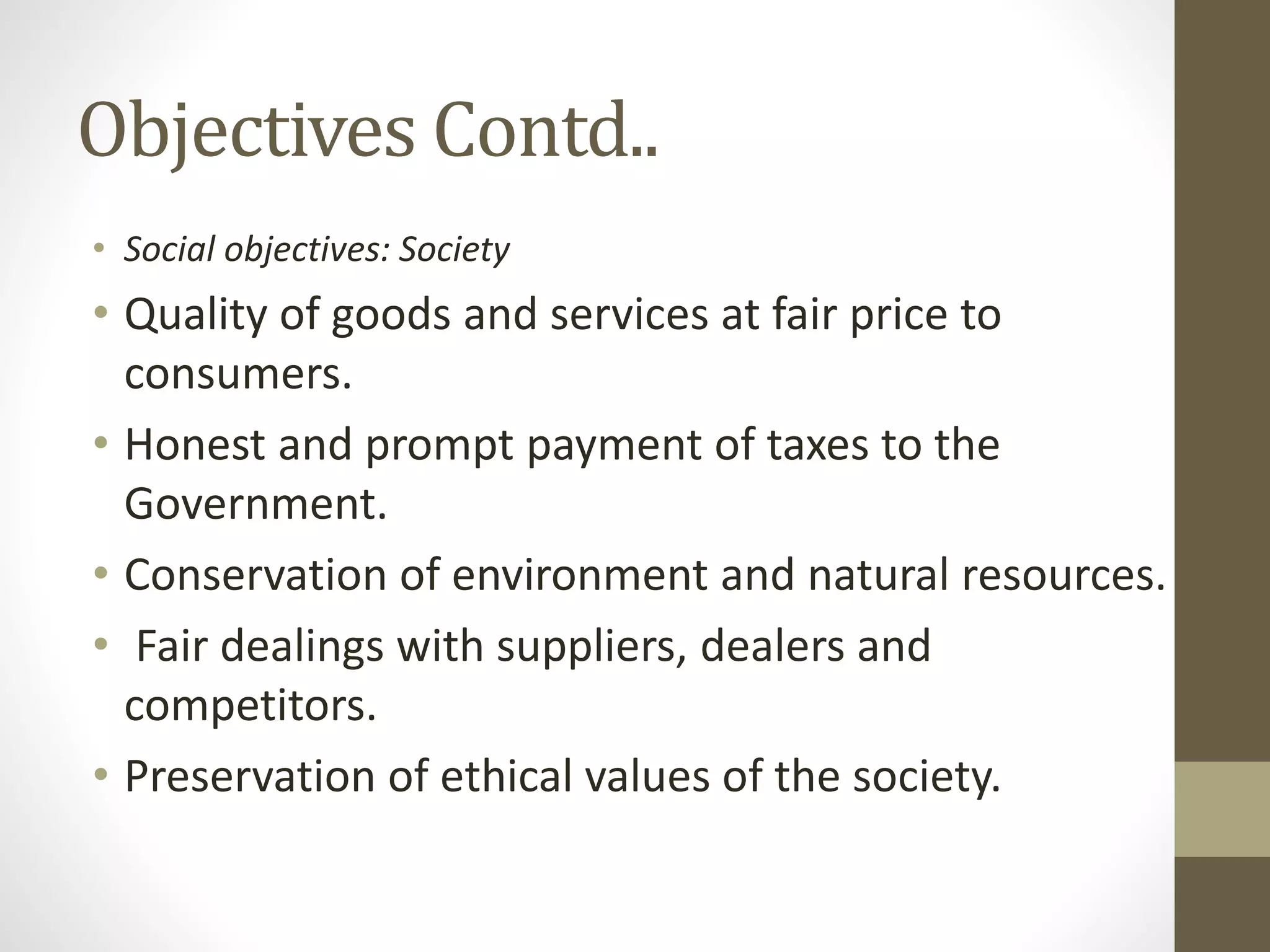 Objectives Contd..
• Social objectives: Society
• Quality of goods and services at fair price to
consumers.
• Honest and prompt payment of taxes to the
Government.
• Conservation of environment and natural resources.
• Fair dealings with suppliers, dealers and
competitors.
• Preservation of ethical values of the society.
 
