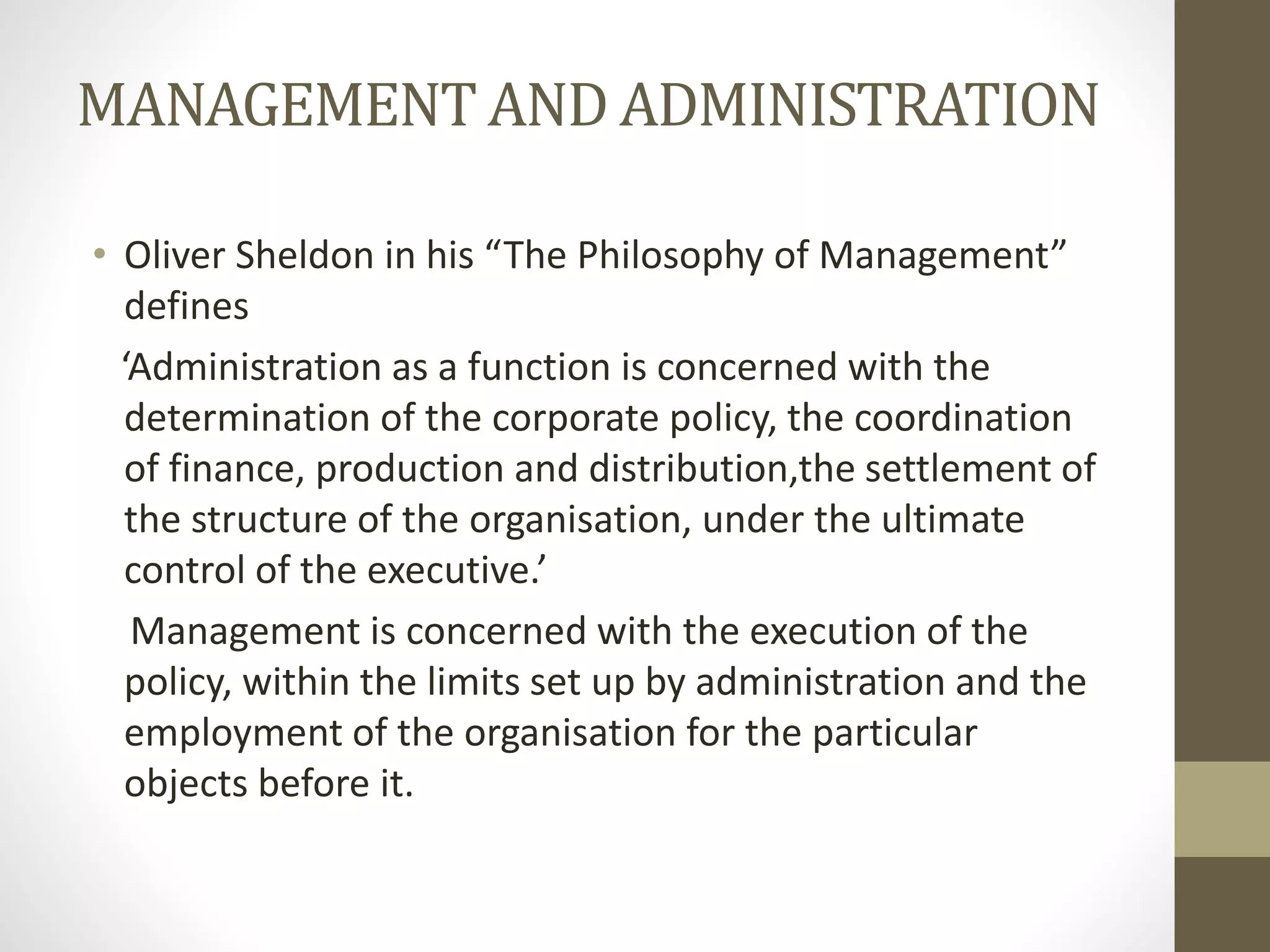 MANAGEMENT AND ADMINISTRATION
• Oliver Sheldon in his “The Philosophy of Management”
defines
‘Administration as a function is concerned with the
determination of the corporate policy, the coordination
of finance, production and distribution,the settlement of
the structure of the organisation, under the ultimate
control of the executive.’
Management is concerned with the execution of the
policy, within the limits set up by administration and the
employment of the organisation for the particular
objects before it.
 