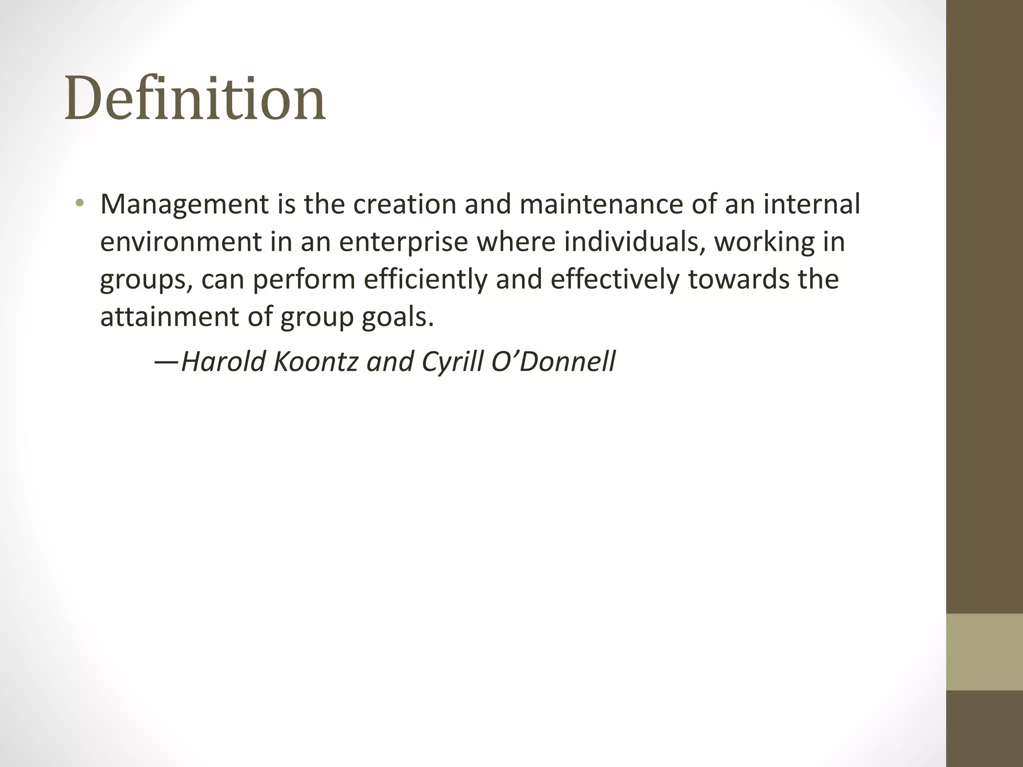 Definition
• Management is the creation and maintenance of an internal
environment in an enterprise where individuals, working in
groups, can perform efficiently and effectively towards the
attainment of group goals.
—Harold Koontz and Cyrill O’Donnell
 