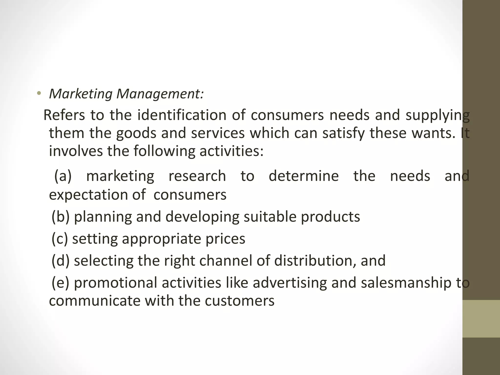 • Marketing Management:
Refers to the identification of consumers needs and supplying
them the goods and services which can satisfy these wants. It
involves the following activities:
(a) marketing research to determine the needs and
expectation of consumers
(b) planning and developing suitable products
(c) setting appropriate prices
(d) selecting the right channel of distribution, and
(e) promotional activities like advertising and salesmanship to
communicate with the customers
 