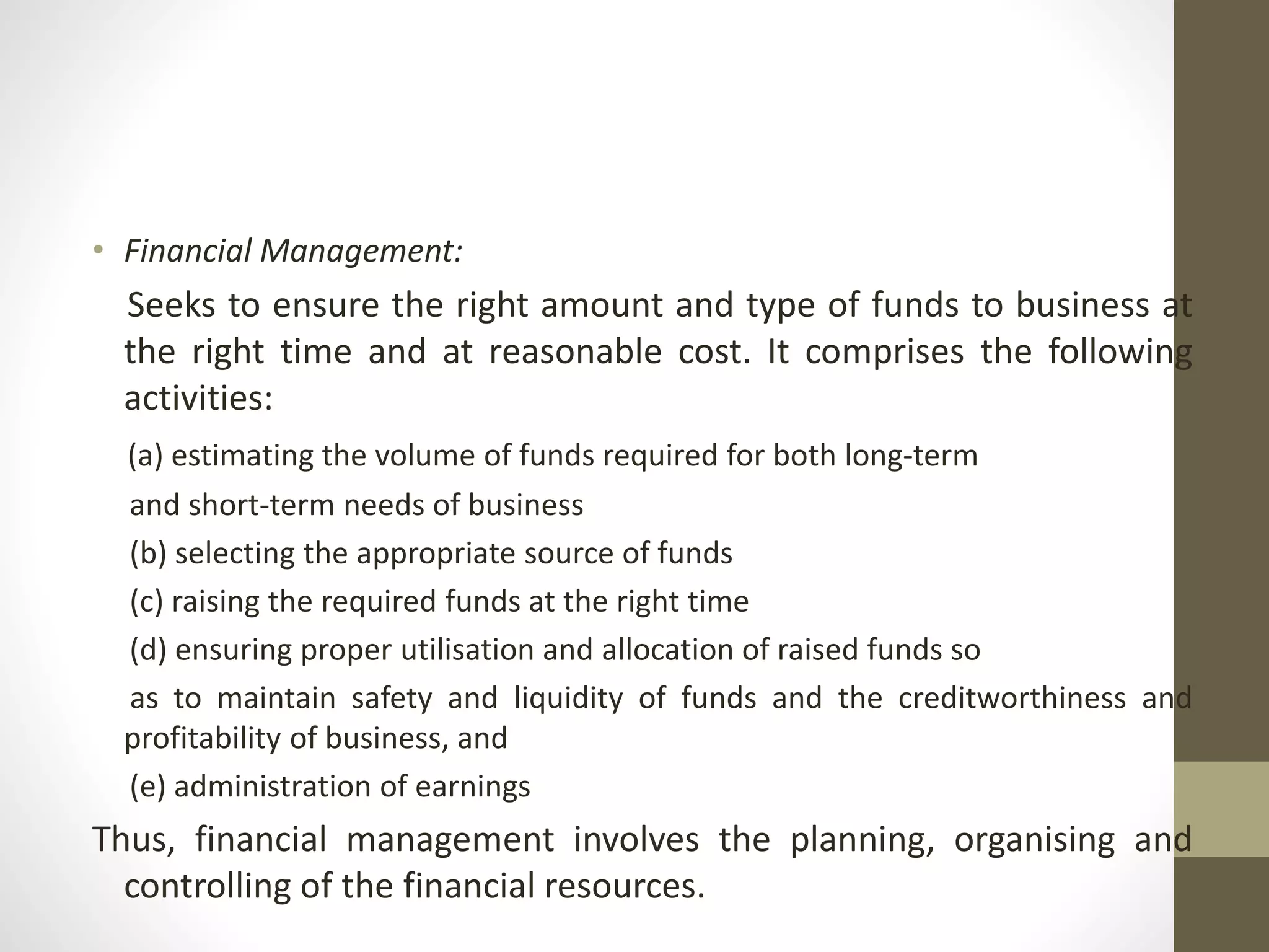 • Financial Management:
Seeks to ensure the right amount and type of funds to business at
the right time and at reasonable cost. It comprises the following
activities:
(a) estimating the volume of funds required for both long-term
and short-term needs of business
(b) selecting the appropriate source of funds
(c) raising the required funds at the right time
(d) ensuring proper utilisation and allocation of raised funds so
as to maintain safety and liquidity of funds and the creditworthiness and
profitability of business, and
(e) administration of earnings
Thus, financial management involves the planning, organising and
controlling of the financial resources.
 
