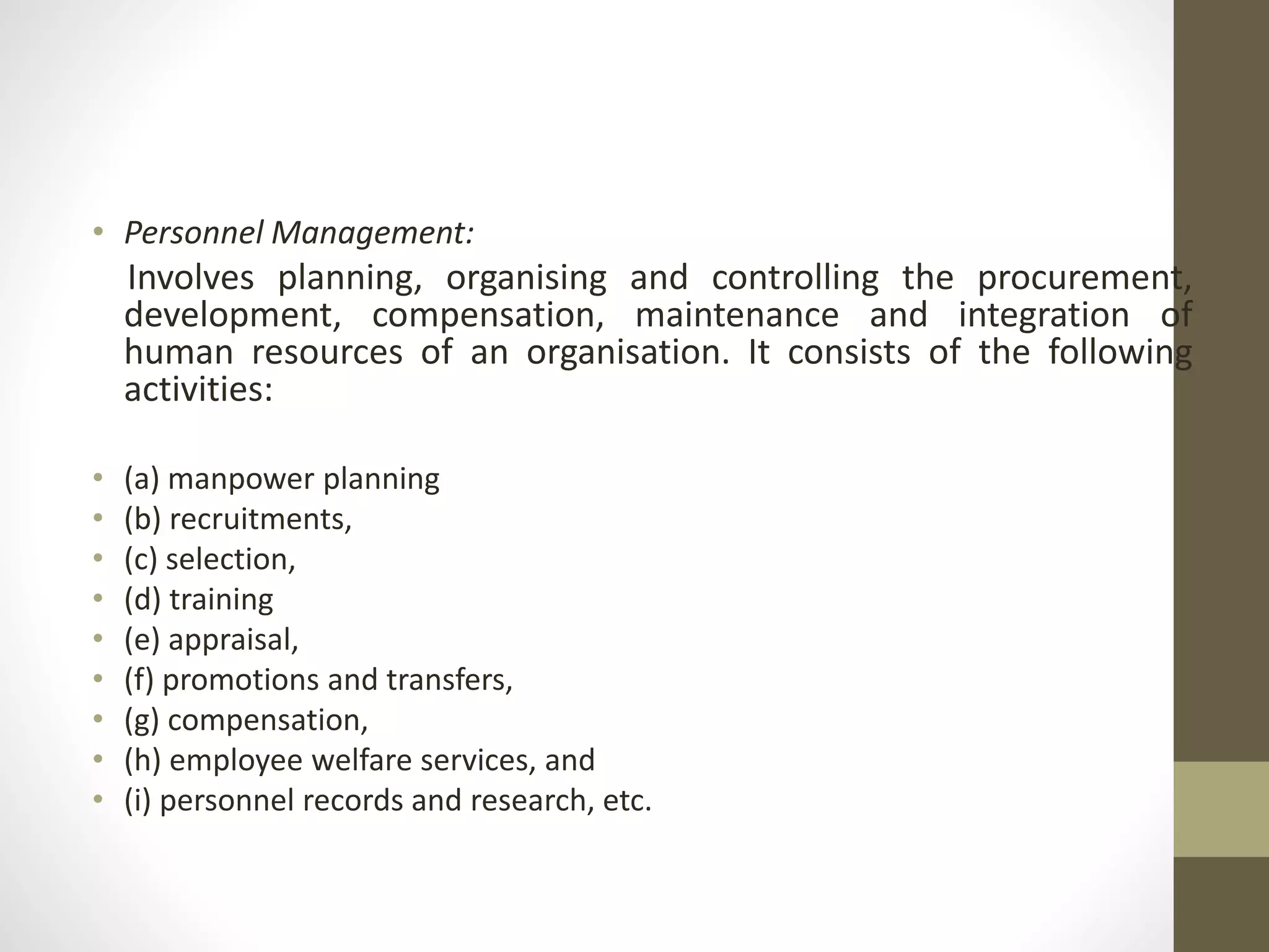 • Personnel Management:
Involves planning, organising and controlling the procurement,
development, compensation, maintenance and integration of
human resources of an organisation. It consists of the following
activities:
• (a) manpower planning
• (b) recruitments,
• (c) selection,
• (d) training
• (e) appraisal,
• (f) promotions and transfers,
• (g) compensation,
• (h) employee welfare services, and
• (i) personnel records and research, etc.
 