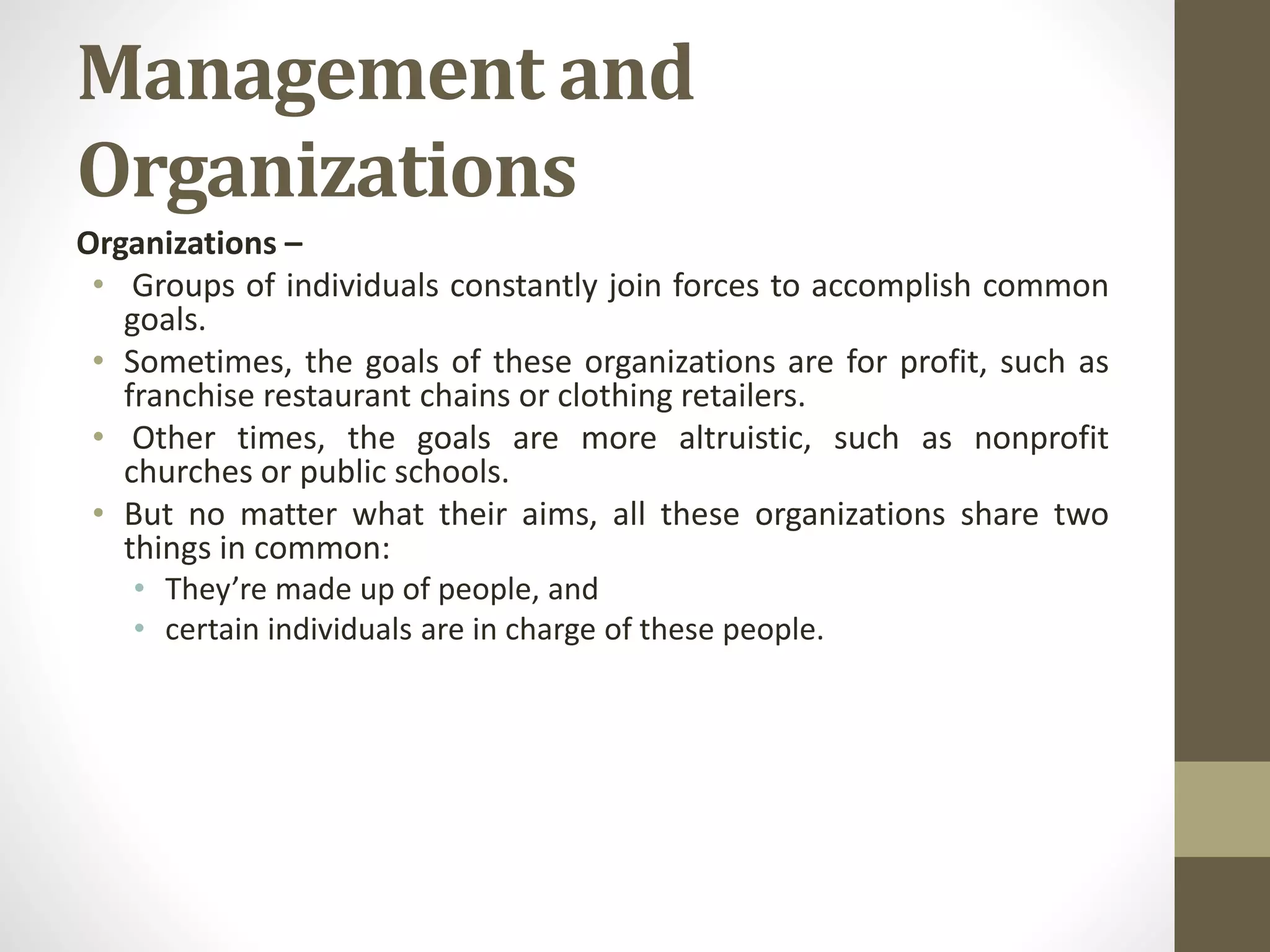 Management and
Organizations
Organizations –
• Groups of individuals constantly join forces to accomplish common
goals.
• Sometimes, the goals of these organizations are for profit, such as
franchise restaurant chains or clothing retailers.
• Other times, the goals are more altruistic, such as nonprofit
churches or public schools.
• But no matter what their aims, all these organizations share two
things in common:
• They’re made up of people, and
• certain individuals are in charge of these people.
 