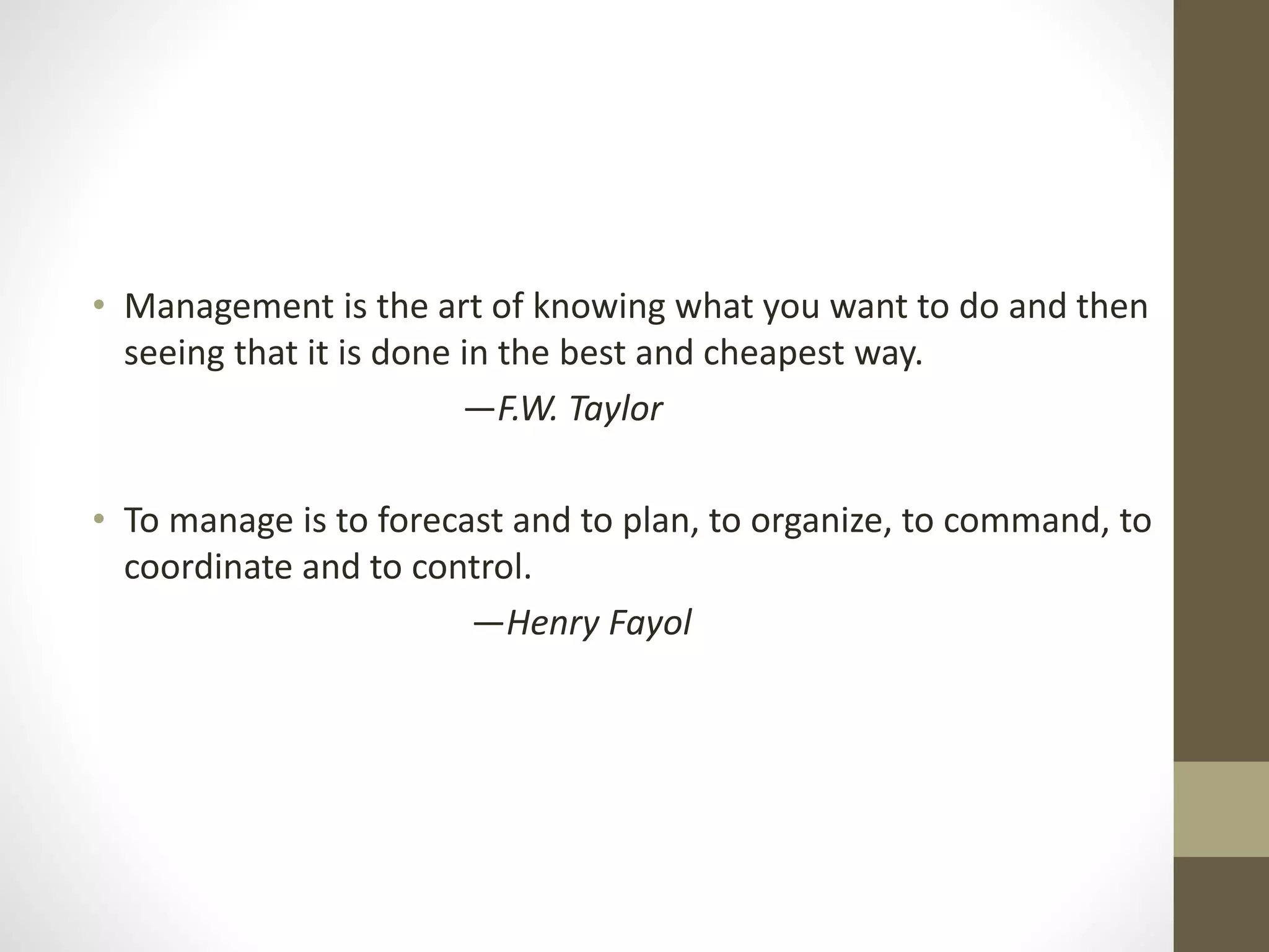 • Management is the art of knowing what you want to do and then
seeing that it is done in the best and cheapest way.
—F.W. Taylor
• To manage is to forecast and to plan, to organize, to command, to
coordinate and to control.
—Henry Fayol
 