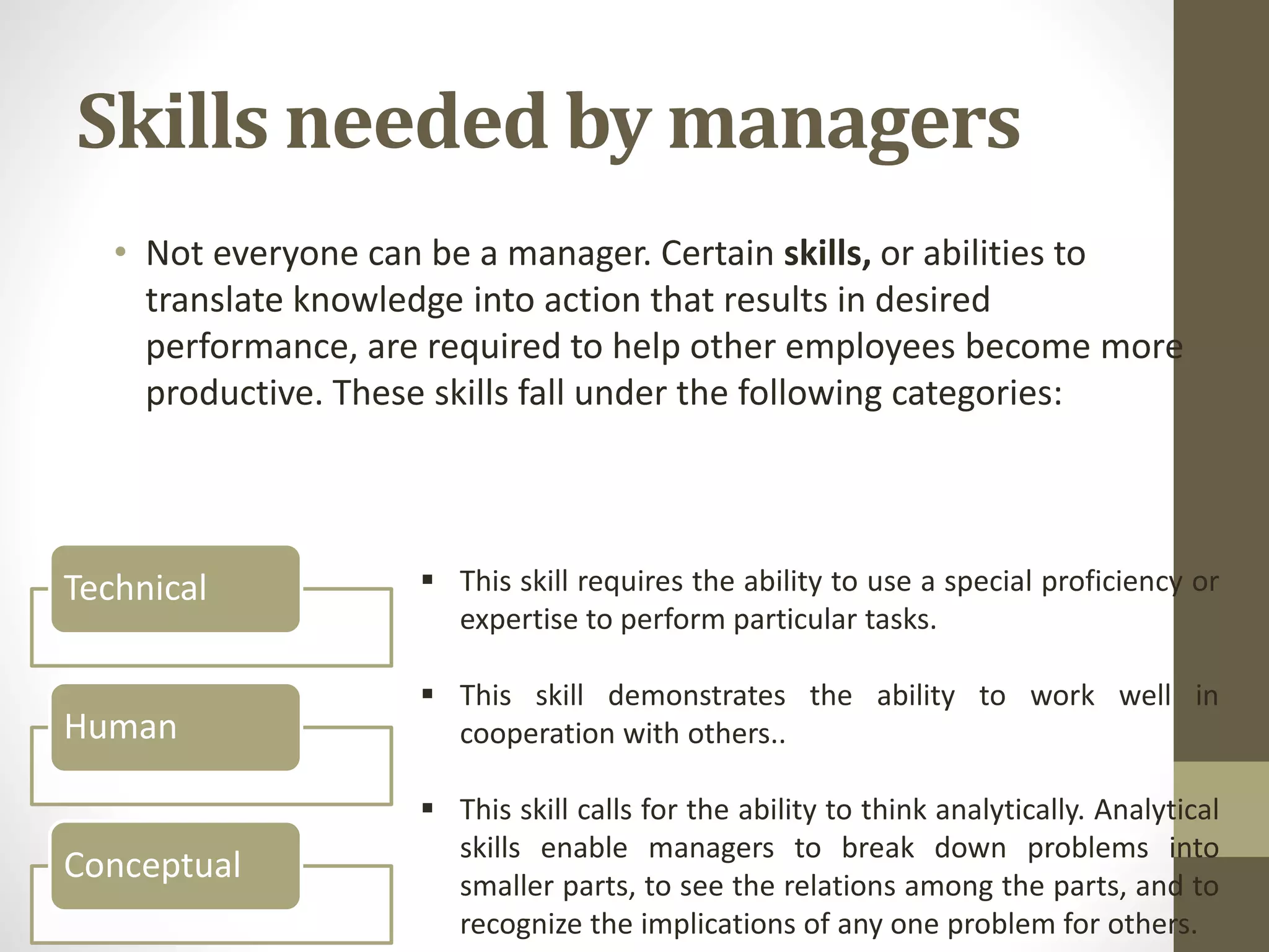 Skills needed by managers
• Not everyone can be a manager. Certain skills, or abilities to
translate knowledge into action that results in desired
performance, are required to help other employees become more
productive. These skills fall under the following categories:
Technical
Human
Conceptual
 This skill requires the ability to use a special proficiency or
expertise to perform particular tasks.
 This skill demonstrates the ability to work well in
cooperation with others..
 This skill calls for the ability to think analytically. Analytical
skills enable managers to break down problems into
smaller parts, to see the relations among the parts, and to
recognize the implications of any one problem for others.
 