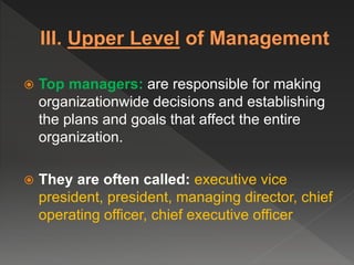  Top managers: are responsible for making
organizationwide decisions and establishing
the plans and goals that affect the entire
organization.
 They are often called: executive vice
president, president, managing director, chief
operating officer, chief executive officer
 